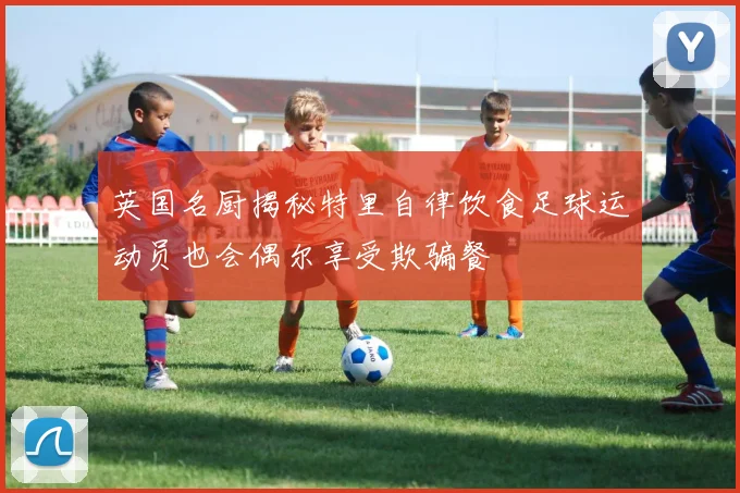 英国名厨揭秘特里自律饮食足球运动员也会偶尔享受欺骗餐