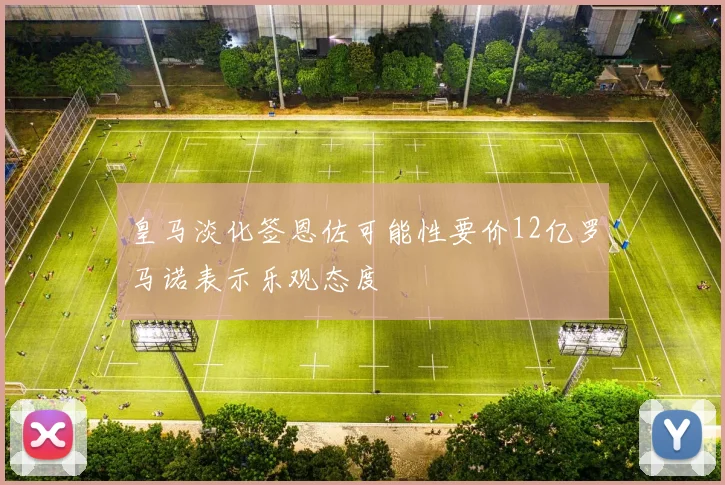皇马淡化签恩佐可能性要价12亿罗马诺表示乐观态度