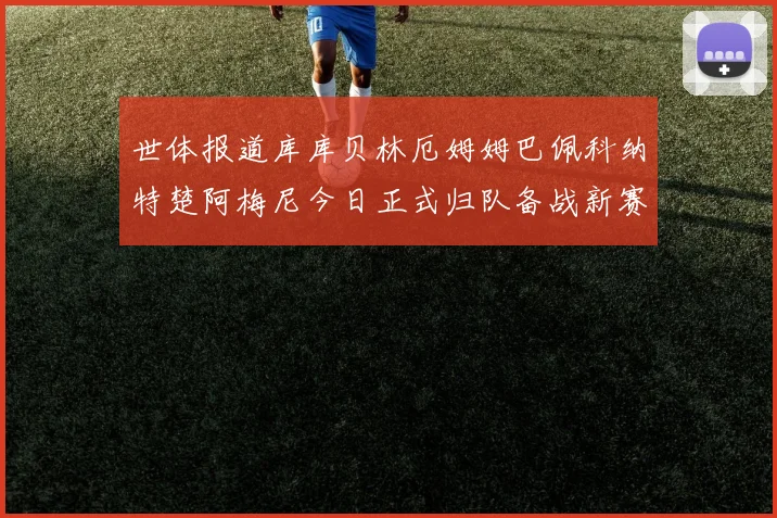 世体报道库库贝林厄姆姆巴佩科纳特楚阿梅尼今日正式归队备战新赛季