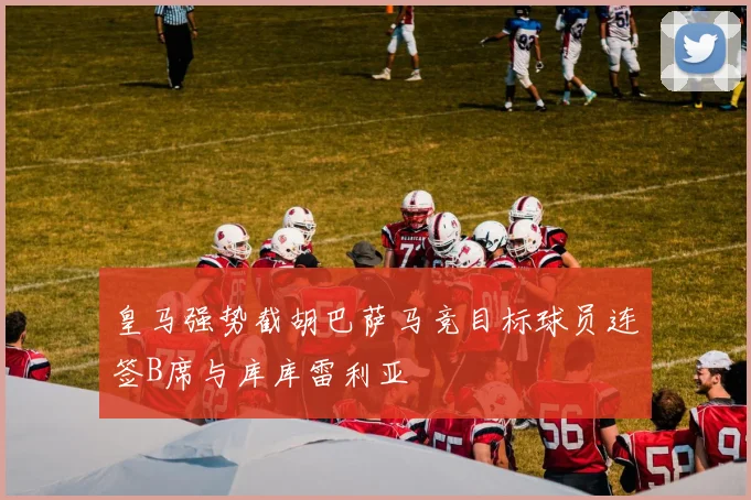 皇马强势截胡巴萨马竞目标球员连签B席与库库雷利亚