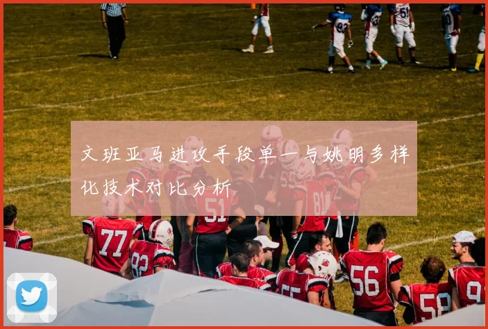 文班亚马进攻手段单一与姚明多样化技术对比分析