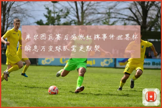 库尔图瓦赛后感慨红牌事件世界杯瞬息万变球队需更默契