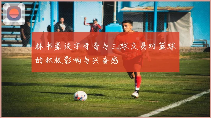林书豪谈字母哥与三球交易对篮球的积极影响与兴奋感
