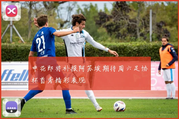 申花即将补报阿苏埃期待周六足协杯首秀精彩表现