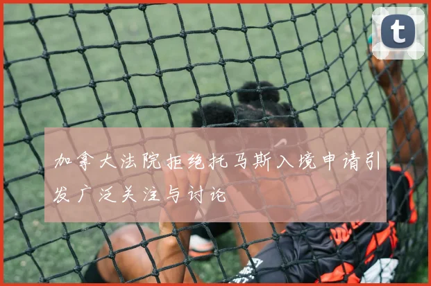 加拿大法院拒绝托马斯入境申请引发广泛关注与讨论