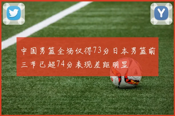 中国男篮全场仅得73分日本男篮前三节已超74分表现差距明显