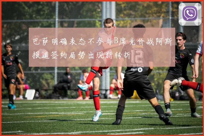 巴萨明确表态不参与B席竞价战阿斯报道签约局势出现新转折