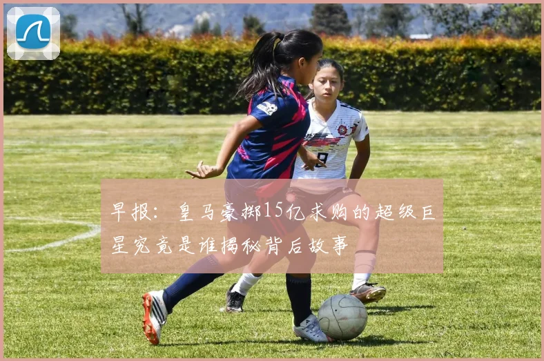 早报：皇马豪掷15亿求购的超级巨星究竟是谁揭秘背后故事