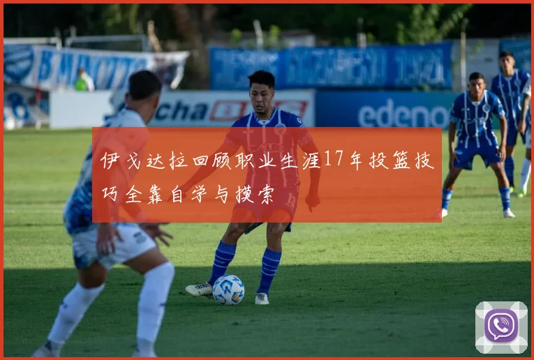 伊戈达拉回顾职业生涯17年投篮技巧全靠自学与摸索
