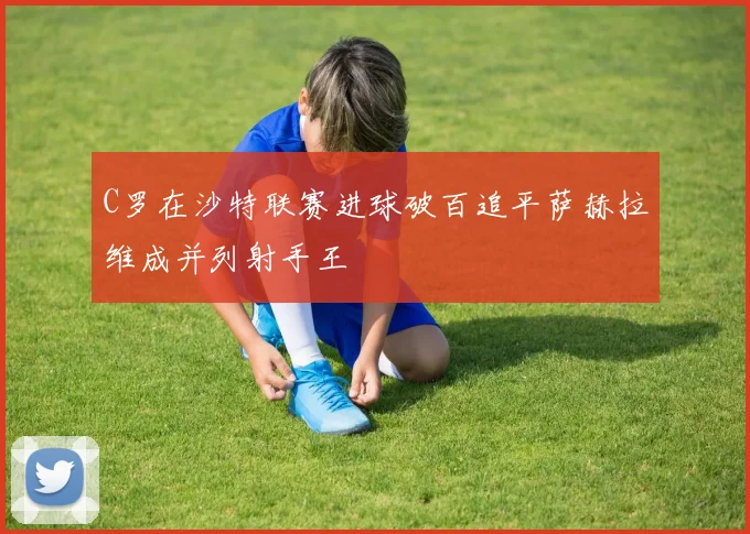C罗在沙特联赛进球破百追平萨赫拉维成并列射手王