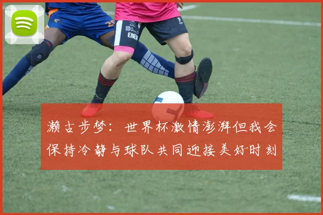 濑古步梦：世界杯激情澎湃但我会保持冷静与球队共同迎接美好时刻